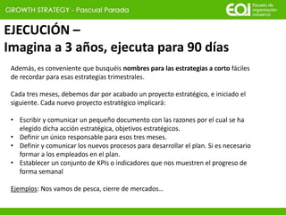 EJECUCIÓN –
Imagina a 3 años, ejecuta para 90 días
Además, es conveniente que busquéis nombres para las estrategias a corto fáciles
de recordar para esas estrategias trimestrales.
Cada tres meses, debemos dar por acabado un proyecto estratégico, e iniciado el
siguiente. Cada nuevo proyecto estratégico implicará:
• Escribir y comunicar un pequeño documento con las razones por el cual se ha
elegido dicha acción estratégica, objetivos estratégicos.
• Definir un único responsable para esos tres meses.
• Definir y comunicar los nuevos procesos para desarrollar el plan. Si es necesario
formar a los empleados en el plan.
• Establecer un conjunto de KPIs o indicadores que nos muestren el progreso de
forma semanal
Ejemplos: Nos vamos de pesca, cierre de mercados…
 
