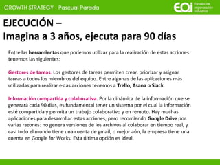 EJECUCIÓN –
Imagina a 3 años, ejecuta para 90 días
Entre las herramientas que podemos utilizar para la realización de estas acciones
tenemos las siguientes:
Gestores de tareas. Los gestores de tareas permiten crear, priorizar y asignar
tareas a todos los miembros del equipo. Entre algunas de las aplicaciones más
utilizadas para realizar estas acciones tenemos a Trello, Asana o Slack.
Información compartida y colaborativa. Por la dinámica de la información que se
generará cada 90 días, es fundamental tener un sistema por el cual la información
esté compartida y permita un trabajo colaborativo y en remoto. Hay muchas
aplicaciones para desarrollar estas acciones, pero recomiendo Google Drive por
varias razones: no genera versiones de los archivos al colaborar en tiempo real, y
casi todo el mundo tiene una cuenta de gmail, o mejor aún, la empresa tiene una
cuenta en Google for Works. Esta última opción es ideal.
 