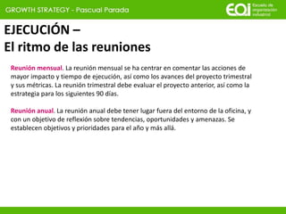 EJECUCIÓN –
El ritmo de las reuniones
Reunión mensual. La reunión mensual se ha centrar en comentar las acciones de
mayor impacto y tiempo de ejecución, así como los avances del proyecto trimestral
y sus métricas. La reunión trimestral debe evaluar el proyecto anterior, así como la
estrategia para los siguientes 90 días.
Reunión anual. La reunión anual debe tener lugar fuera del entorno de la oficina, y
con un objetivo de reflexión sobre tendencias, oportunidades y amenazas. Se
establecen objetivos y prioridades para el año y más allá.
 