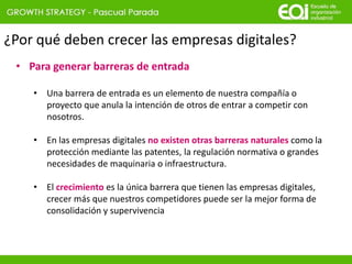 ¿Por qué deben crecer las empresas digitales?
• Para generar barreras de entrada
• Una barrera de entrada es un elemento de nuestra compañía o
proyecto que anula la intención de otros de entrar a competir con
nosotros.
• En las empresas digitales no existen otras barreras naturales como la
protección mediante las patentes, la regulación normativa o grandes
necesidades de maquinaria o infraestructura.
• El crecimiento es la única barrera que tienen las empresas digitales,
crecer más que nuestros competidores puede ser la mejor forma de
consolidación y supervivencia
 