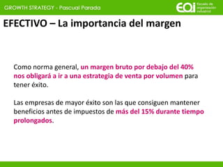 EFECTIVO – La importancia del margen
Como norma general, un margen bruto por debajo del 40%
nos obligará a ir a una estrategia de venta por volumen para
tener éxito.
Las empresas de mayor éxito son las que consiguen mantener
beneficios antes de impuestos de más del 15% durante tiempo
prolongados.
 