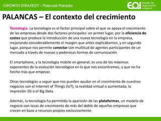 PALANCAS – El contexto del crecimiento
Tecnología. La tecnología es el factor principal sobre el que se apoya el crecimiento
de las empresas desde dos factores principales: en primer lugar, por la eficiencia de
costes que produce la introducción de una nueva tecnología en la empresa,
mejorando considerablemente el margen que antes explicábamos, y en segundo
lugar, porque nos permite conectar con multitud de agentes participantes de un
mercado a través de nuevas y poderosas formas de comunicación.
El smartphone, y la tecnología mobile en general, es uno de los máximos
exponentes de la evolución tecnológica en la que nos encontramos, y que no ha
hecho más que empezar.
Otras tecnologías a seguir que nos pueden ayudar en el crecimiento de nuestros
negocios son el Internet of Things (IoT), la realidad virtual o aumentada, la
impresión 3D o el Big Data.
Además, la tecnología ha permitida la aparición de las plataformas, un modelo de
negocio con tasas de crecimiento de más del doble de aquellas empresas que
crecen en base a recursos propios exclusivamente.
 
