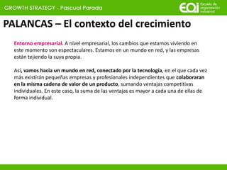 PALANCAS – El contexto del crecimiento
Entorno empresarial. A nivel empresarial, los cambios que estamos viviendo en
este momento son espectaculares. Estamos en un mundo en red, y las empresas
están tejiendo la suya propia.
Así, vamos hacia un mundo en red, conectado por la tecnología, en el que cada vez
más existirán pequeñas empresas y profesionales independientes que colaboraran
en la misma cadena de valor de un producto, sumando ventajas competitivas
individuales. En este caso, la suma de las ventajas es mayor a cada una de ellas de
forma individual.
 