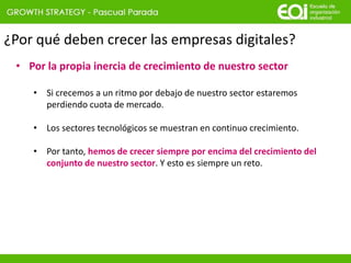 ¿Por qué deben crecer las empresas digitales?
• Por la propia inercia de crecimiento de nuestro sector
• Si crecemos a un ritmo por debajo de nuestro sector estaremos
perdiendo cuota de mercado.
• Los sectores tecnológicos se muestran en continuo crecimiento.
• Por tanto, hemos de crecer siempre por encima del crecimiento del
conjunto de nuestro sector. Y esto es siempre un reto.
 