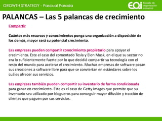 PALANCAS – Las 5 palancas de crecimiento
Compartir
Cuántos más recursos y conocimientos ponga una organización a disposición de
los demás, mayor será su potencial crecimiento.
Las empresas pueden compartir conocimiento propietario para apoyar el
crecimiento. Este el caso del comentado Tesla y Elon Musk, en el que su sector no
era lo suficientemente fuerte por lo que decidió compartir su tecnología con el
resto del mundo para acelerar el crecimiento. Muchas empresas de software pasan
sus creaciones a software libre para que se conviertan en estándares sobre los
cuáles ofrecer sus servicios.
Las empresas también pueden compartir su inventario de forma condicionada
para ganar en crecimiento. Este es el caso de Getty Images que permite que su
inventario sea utilizado por blogueros para conseguir mayor difusión y tracción de
clientes que paguen por sus servicios.
 