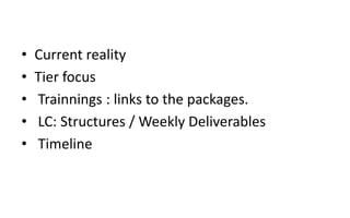 • Current reality
• Tier focus
• Trainnings : links to the packages.
• LC: Structures / Weekly Deliverables
• Timeline