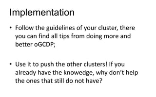 Implementation
• Follow the guidelines of your cluster, there
you can find all tips from doing more and
better oGCDP;
• Use it to push the other clusters! If you
already have the knowedge, why don’t help
the ones that still do not have?