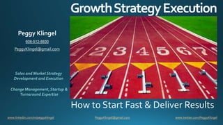 GrowthStrategyExecution
How to Start Fast & Deliver Results
www.linkedin.com/in/peggyklingel www.twitter.com/PeggyKlingelPeggyKlingel@gmail.com
Sales and Market Strategy
Development and Execution
Change Management, Startup &
Turnaround Expertise
Peggy Klingel
608-512-8830
PeggyKlingel@gmail.com
 