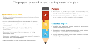 The purpose, expected impact, and implementation plan
19
Expected Impact
• Increase in sales revenue and customer acquisition by attracting new
customers and retaining existing ones.
• Improvement in customer satisfaction and engagement through enhanced
user experience and personalized service recommendations.
• Expansion of the service offerings through strategic partnerships, catering to
a broader range of customer needs.
Implementation Plan
• Conduct thorough research and analysis to understand customer preferences
and market dynamics.
• Prioritize growth initiatives based on their potential impact and feasibility.
• Allocate necessary resources, including budget, personnel, and technology,
for each initiative.
• Develop a detailed timeline with milestones and deadlines for
implementation.
• Execute each initiative sequentially, monitoring progress and making
adjustments as needed.
• Continuously measure and analyze key performance indicators to evaluate the
effectiveness of the implemented strategies.
• Gather user feedback and iterate on the initiatives to optimize results.
Purpose
• The purpose of this growth strategy is to drive sales growth, enhance the
user experience, and increase customer engagement.
• By implementing targeted initiatives and addressing customer pain points,
we aim to position our platform as a leading service marketplace.
 