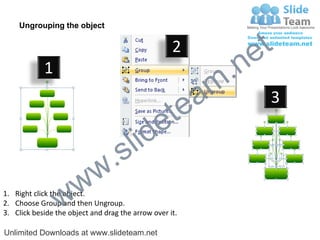 Ungrouping the object

                                                    2
                                                             e t
            1
                                                         m .n
                                                  tea           3

                                        id      e
                              .     s l
                   w        w
                 w
1. Right click the object.
2. Choose Group and then Ungroup.
3. Click beside the object and drag the arrow over it.

Unlimited Downloads at www.slideteam.net
 
