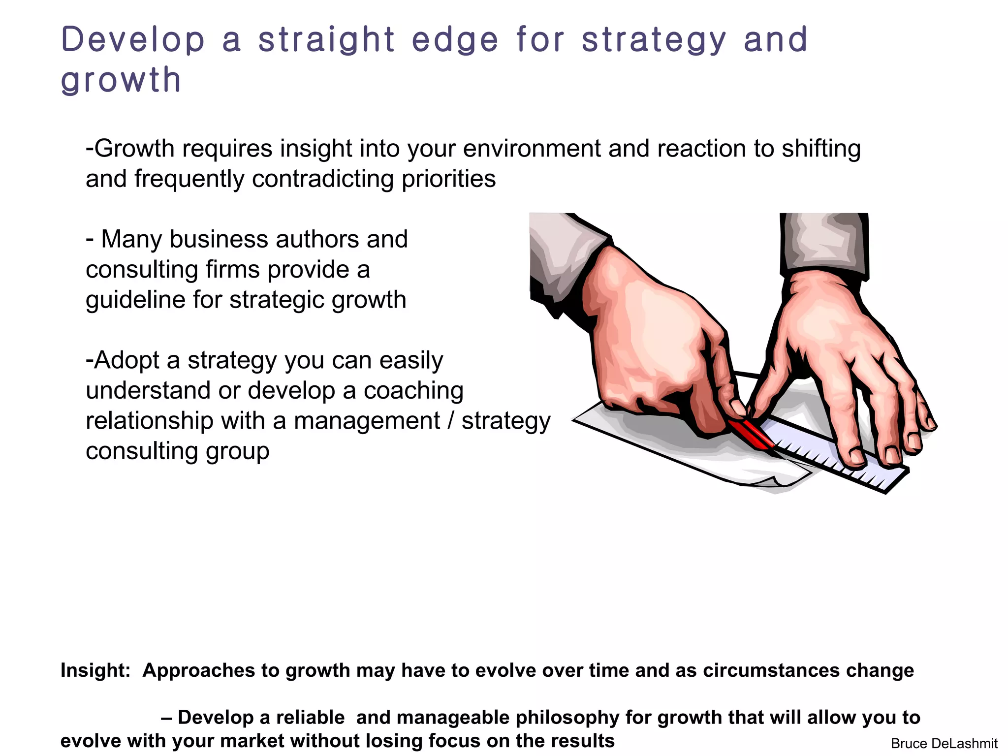 Develop a straight edge for strategy and
growth
  -Growth requires insight into your environment and reaction to shifting
  and frequently contradicting priorities

  - Many business authors and
  consulting firms provide a
  guideline for strategic growth

  -Adopt a strategy you can easily
  understand or develop a coaching
  relationship with a management / strategy
  consulting group




Insight: Approaches to growth may have to evolve over time and as circumstances change

           – Develop a reliable and manageable philosophy for growth that will allow you to
evolve with your market without losing focus on the results                             Bruce DeLashmit
 