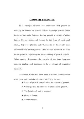 GROWTH THEORIES
It is strongly believed and understood that growth is
strongly influenced by genetic factors. Although genetic factor
is one of the main factors affecting growth a variety of other
factors like environmental factors. In the form of nutritional
status, degree of physical activity, health or illness etc. may
also contribute normal growth. Great studies have been made in
recent years in improving the understanding of growth control.
What exactly determines the growth of the jaws however
remains unclear and continues to be a subject of intensive
research.
A number of theories have been explained in connection
with growth of craniofacial structures. These include:
 Level of growth control: sites Vs centers of growth.
 Cartilage as a determinant of craniofacial growth.
 The functional matrix concept.
 Genetic theory.
 Sutural theory.
1
 