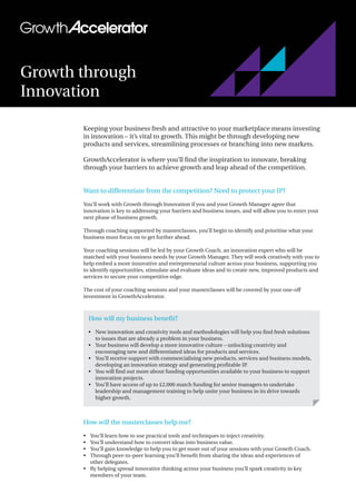 Keeping your business fresh and attractive to your marketplace means investing
in innovation – it’s vital to growth. This might be through developing new
products and services, streamlining processes or branching into new markets.
GrowthAccelerator is where you’ll find the inspiration to innovate, breaking
through your barriers to achieve growth and leap ahead of the competition.
Want to differentiate from the competition? Need to protect your IP?
You’ll work with Growth through Innovation if you and your Growth Manager agree that
innovation is key to addressing your barriers and business issues, and will allow you to enter your
next phase of business growth.
Through coaching supported by masterclasses, you’ll begin to identify and prioritise what your
business must focus on to get further ahead.
Your coaching sessions will be led by your Growth Coach, an innovation expert who will be
matched with your business needs by your Growth Manager. They will work creatively with you to
help embed a more innovative and entrepreneurial culture across your business, supporting you
to identify opportunities, stimulate and evaluate ideas and to create new, improved products and
services to secure your competitive edge.
The cost of your coaching sessions and your masterclasses will be covered by your one-off
investment in GrowthAccelerator.
How will the masterclasses help me?
•	 You’ll learn how to use practical tools and techniques to inject creativity.
•	 You’ll understand how to convert ideas into business value.
•	 You’ll gain knowledge to help you to get more out of your sessions with your Growth Coach.
•	 Through peer-to-peer learning you’ll benefit from sharing the ideas and experiences of
other delegates.
•	 By helping spread innovative thinking across your business you’ll spark creativity in key
members of your team.
Growth through
Innovation
How will my business benefit?
•	 New innovation and creativity tools and methodologies will help you find fresh solutions
to issues that are already a problem in your business.
•	 Your business will develop a more innovative culture – unlocking creativity and
encouraging new and differentiated ideas for products and services.
•	 You’ll receive support with commercialising new products, services and business models,
developing an innovation strategy and generating profitable IP.
•	 You will find out more about funding opportunities available to your business to support
innovation projects.
•	 You’ll have access of up to £2,000 match funding for senior managers to undertake
leadership and management training to help unite your business in its drive towards
higher growth.
 