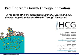 Profiting from Growth Through Innovation
   - A resource-efficient approach to Identify, Create and Nail
   the best opportunities for Growth Through Innovation




                                                              Sigvald J. Harryson
                                                      Dr. Oec, St. Gallen University
                                                          PhD, Göteborg University

                                                                Managing Director
                                                   sigvald@harrysonconsulting.com
                                                                 +46 723 504 981

                                                               Christian Nielsen
                                                 Msc, Copenhagen Business School

                                                   Project Manager and Consultant
                                                 christian@harrysonconsulting.com
                                                                 +46 723 245 026

© www.harrysonconsulting.com                                                       0
 