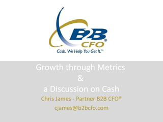 Growth through Metrics
           &
  a Discussion on Cash
 Chris James - Partner B2B CFO®
      cjames@b2bcfo.com
 