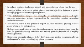 • In today's business landscape, growth and innovation are taking new forms.
• Strategic alliances between global players and startups have become a game-
changing approach to staying competitive.
• This collaboration merges the strengths of established giants and agile
startups, presenting unique opportunities for innovation, market expansion,
and value creation.
• We have to delve in the potential impact of such alliances, proving to be a
game-changer for both parties.
• By leveraging each other's expertise and resources, these partnerships pave the
way for groundbreaking solutions and unlock growth potential in a rapidly
evolving market.
• Embracing strategic alliances is key for businesses aiming to remain relevant
and successful in an ever-changing global economy.
 