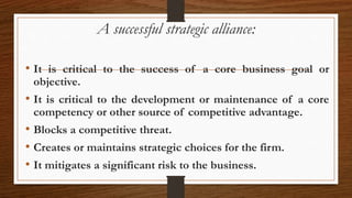 A successful strategic alliance:
• It is critical to the success of a core business goal or
objective.
• It is critical to the development or maintenance of a core
competency or other source of competitive advantage.
• Blocks a competitive threat.
• Creates or maintains strategic choices for the firm.
• It mitigates a significant risk to the business.
 
