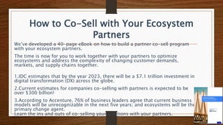 How to Co-Sell with Your Ecosystem
Partners
We’ve developed a 40-page eBook on how to build a partner co-sell program
with your ecosystem partners.
The time is now for you to work together with your partners to optimize
ecosystems and address the complexity of changing customer demands,
markets, and supply chains together.
1.IDC estimates that by the year 2023, there will be a $7.1 trillion investment in
digital transformation (DX) across the globe.
2.Current estimates for companies co-selling with partners is expected to be
over $300 billion!
3.According to Accenture, 76% of business leaders agree that current business
models will be unrecognizable in the next five years; and ecosystems will be the
primary change agent.
Learn the ins and outs of co-selling your solutions with your partners.
 