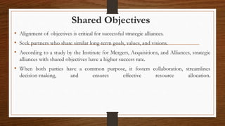 Shared Objectives
• Alignment of objectives is critical for successful strategic alliances.
• Seek partners who share similar long-term goals, values, and visions.
• According to a study by the Institute for Mergers, Acquisitions, and Alliances, strategic
alliances with shared objectives have a higher success rate.
• When both parties have a common purpose, it fosters collaboration, streamlines
decision-making, and ensures effective resource allocation.
 