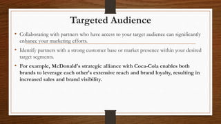 Targeted Audience
• Collaborating with partners who have access to your target audience can significantly
enhance your marketing efforts.
• Identify partners with a strong customer base or market presence within your desired
target segments.
• For example, McDonald's strategic alliance with Coca-Cola enables both
brands to leverage each other's extensive reach and brand loyalty, resulting in
increased sales and brand visibility.
 