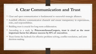 4. Clear Communication and Trust
• Clear and open communication is fundamental to successful strategic alliances.
• Establish effective communication channels and ensure transparency in expectations,
roles, and responsibilities.
• Building trust is crucial for long-term collaboration.
• According to a study by PricewaterhouseCoopers, trust is cited as the most
important factor for alliance success by 81% of executives.
• Trust forms the bedrock for effective problem-solving, conflict resolution, and joint
decision-making.
 