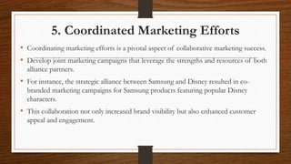 5. Coordinated Marketing Efforts
• Coordinating marketing efforts is a pivotal aspect of collaborative marketing success.
• Develop joint marketing campaigns that leverage the strengths and resources of both
alliance partners.
• For instance, the strategic alliance between Samsung and Disney resulted in co-
branded marketing campaigns for Samsung products featuring popular Disney
characters.
• This collaboration not only increased brand visibility but also enhanced customer
appeal and engagement.
 
