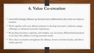 6. Value Co-creation
• Successful strategic alliances go beyond mere collaboration; they focus on value co-
creation.
• Work together with your alliance partners to develop innovative solutions, unique
offerings, or enhanced customer experiences.
• By pooling resources, expertise, and insights, you can create differentiated products
or services that address evolving customer needs.
• This value co-creation strengthens the alliance, fosters customer loyalty, and drives
market growth.
 