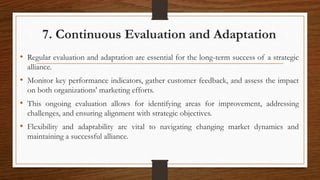 7. Continuous Evaluation and Adaptation
• Regular evaluation and adaptation are essential for the long-term success of a strategic
alliance.
• Monitor key performance indicators, gather customer feedback, and assess the impact
on both organizations' marketing efforts.
• This ongoing evaluation allows for identifying areas for improvement, addressing
challenges, and ensuring alignment with strategic objectives.
• Flexibility and adaptability are vital to navigating changing market dynamics and
maintaining a successful alliance.
 