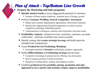Plan of Attack - Top/Bottom Line Growth Prepare the Marketing and Sales programs  Identify market trends  to access  future  profit potential of a business Scenario of future market conditions - potential areas of change, growth Perform  Customer Profiling, Need & Competitive Assessment Market and Customer Segmentation opportunities, Directional Customers Identify New Opportunities/Needed Competencies to achieve/sustain competitive advantage, leadership position Understand how to help grow customer sales and profits, meet their needs Profitability Analysis  - products/services, territories, customers, accounts within them - what/who contribute how much to profits Identify strategy that  creates strategic leverage  and builds upon the strengths/core competencies  Create  Product/Service/Technology Roadmap Investigate potential of  disruptive  technologies, products, approaches Define  Differentiation  and  Positioning strategy  that provides Competitive advantage in product/service offering, way do business Best in category position in mind of customer Reduction in selling efforts, expense and emphasis on price Establish  products/service portfolio, pricing, promotion and sales approach to serve market and customer targets, improve profitability 