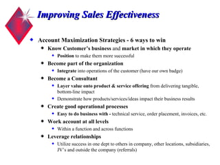 Improving Sales Effectiveness Account Maximization Strategies - 6 ways to win Know Customer’s business  and  market in which they operate Position  to make them more successful Become part of the organization Integrate  into operations of the customer (have our own badge) Become a Consultant  Layer value onto product & service offering  from delivering tangible, bottom-line impact Demonstrate how products/services/ideas impact their business results Create good operational processes Easy to do business with -  technical service, order placement, invoices, etc. Work account at all levels Within a function and across functions Leverage relationships Utilize success in one dept to others in company, other locations, subsidiaries, JV’s and outside the company (referrals) 