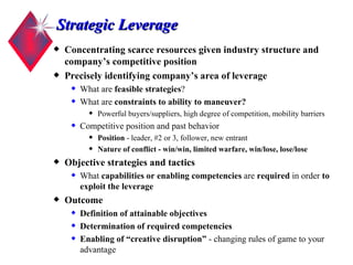 Strategic Leverage Concentrating scarce resources given industry structure and company’s competitive position Precisely identifying company’s area of leverage   What are  feasible strategies ?  What are  constraints to ability to maneuver? Powerful buyers/suppliers, high degree of competition, mobility barriers Competitive position and past behavior Position  - leader, #2 or 3, follower, new entrant Nature of conflict - win/win, limited warfare, win/lose, lose/lose Objective strategies and tactics What  capabilities or enabling competencies  are  required  in order  to exploit the leverage Outcome Definition of attainable objectives Determination of required competencies Enabling of “creative disruption”  - changing rules of game to your advantage 
