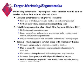 Target Marketing/Segmentation Define long-term vision (10 year plan) - what business want to be in as market evolves, how want to play and where Look for potential areas of growth, to expand New uses of product, new users, bundles for particular customer  Critical mass vitally important to compete long-term Establish segmentation plan - Goal  #1 in Segment  (Highest ROI) Define types of products/services Focus on satisfying and owning a segment or a niche - not the whole market, look for unoccupied niches Stay in constant contact with customers and markets - moving targets Timing - which segments in what order with what entry timing   Strategic -  enter   early  to establish competitive position Play to strengths  - concentrate strength at point of competitor’s weakness Use element of  surprise  - don’t alert competitors to your moves Introduce  fewer products   with higher likelihood of success Divide and conquer segments  -  one by one ,  niche by niche , making constant improvements 