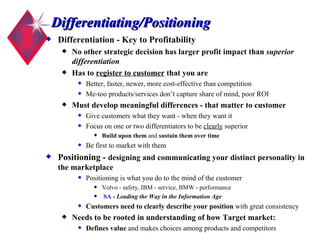 Differentiating/Positioning Differentiation - Key to Profitability No other strategic decision has larger profit impact than  superior differentiation Has to  register to customer  that you are   Better, faster, newer, more cost-effective than competition Me-too products/services don’t capture share of mind, poor ROI Must develop meaningful differences - that matter to customer Give customers what they want - when they want it Focus on one or two differentiators to be  clearly  superior Build upon them  and  sustain them over time Be first to market with them Positioning -  designing and communicating your distinct personality in the marketplace Positioning is what you do to the mind of the customer  Volvo - safety, IBM - service, BMW - performance SA  -  Leading the Way in the Information Age  Customers need to clearly describe your position  with great consistency Needs to be rooted in understanding of how Target market:   Defines value  and makes choices among products and competitors 