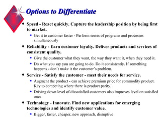 Options to Differentiate Speed - React quickly. Capture the leadership position by being first to market. Get it to customer faster - Perform series of programs and processes simultaneously Reliability - Earn customer loyalty. Deliver products and services of consistent quality. Give the customer what they want, the way they want it, when they need it. Do what you say you are going to do. Do it consistently. If something happens - don’t make it the customer’s problem.  Service - Satisfy the customer - meet their needs for service. Augment the product - can achieve premium price for commodity product. Key to competing where there is product parity. Driving down level of dissatisfied customers also improves level on satisfied ones Technology - Innovate. Find new applications for emerging technologies and identify customer value. Bigger, faster, cheaper, new approach, disruptive 