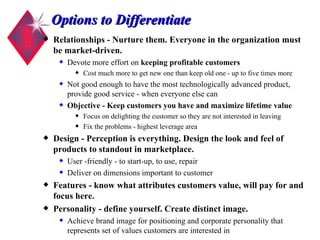 Options to Differentiate Relationships - Nurture them. Everyone in the organization must be market-driven. Devote more effort on  keeping profitable customers Cost much more to get new one than keep old one - up to five times more Not good enough to have the most technologically advanced product, provide good service - when everyone else can Objective - Keep customers you have and maximize lifetime value Focus on delighting the customer so they are not interested in leaving Fix the problems - highest leverage area  Design - Perception is everything. Design the look and feel of products to standout in marketplace. User -friendly - to start-up, to use, repair Deliver on dimensions important to customer Features - know what attributes customers value, will pay for and focus here. Personality - define yourself. Create distinct image. Achieve brand image for positioning and corporate personality that represents set of values customers are interested in 