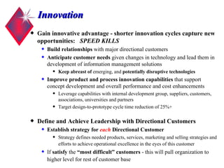 Innovation Gain innovative advantage - shorter innovation cycles capture new opportunities:  SPEED KILLS Build relationships  with major directional customers Anticipate customer needs  given changes in technology and lead them in development of information management solutions Keep abreast of  emerging, and  potentially disruptive technologies Improve product and process innovation capabilities  that support concept development and overall performance and cost enhancements Leverage capabilities with internal development group, suppliers, customers, associations, universities and partners Target design-to-prototype cycle time reduction of 25%+  Define and Achieve Leadership with Directional Customers Establish strategy for  each  Directional Customer Strategy defines needed products, services, marketing and selling strategies and efforts to achieve operational excellence in the eyes of this customer If  satisfy  the  “most difficult” customers  - this will pull organization to  higher level for rest of customer base   
