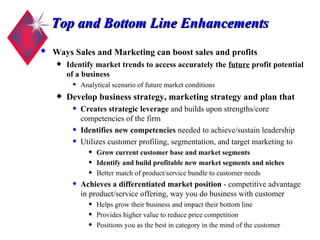 Top and Bottom Line Enhancements Ways Sales and Marketing can boost sales and profits   Identify market trends to access accurately the  future  profit potential of a business Analytical scenario of future market conditions Develop business strategy, marketing strategy and plan that Creates strategic leverage  and builds upon strengths/core competencies of the firm Identifies new competencies  needed to achieve/sustain leadership Utilizes customer profiling, segmentation, and target marketing to Grow current customer base and market segments   Identify and build profitable new market segments and niches Better match of product/service bundle to customer needs Achieves a differentiated market position  - competitive advantage in product/service offering, way you do business with customer Helps grow their business and impact their bottom line Provides higher value to reduce price competition Positions you as the best in category in the mind of the customer 