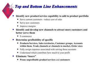 Top and Bottom Line Enhancements Identify new product/service capability to add to product portfolio Serve current customers - reduce cost of sales Serve new customers Improve margins Identify and develop new channels to attract more customers and better serve them E-commerce Determine profitability of specific Products/Services, Sales territories, Customer groups, Accounts within them, Trade channels or channels to market, Order sizes Fully assign expenses associated with serving those accounts Understand which contribute how much to your profit Eliminate “losers” Prune unprofitable product/services  and  customers 