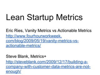 Lean Startup Metrics
Eric Ries, Vanity Metrics vs Actionable Metrics
http://www.fourhourworkweek.
com/blog/2009/05/19/vanity-metrics-vs-
actionable-metrics/

Steve Blank, Metrics+
http://steveblank.com/2009/12/17/building-a-
company-with-customer-data-metrics-are-not-
enough/
 
