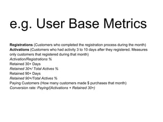 e.g. User Base Metrics
Registrations (Customers who completed the registration process during the month)
Activations (Customers who had activity 3 to 10 days after they registered. Measures
only customers that registered during that month)
Activation/Registrations %
Retained 30+ Days
Retained 30+/ Total Actives %
Retained 90+ Days
Retained 90+/Total Actives %
Paying Customers (How many customers made $ purchases that month)
Conversion rate: Paying/(Activations + Retained 30+)
 