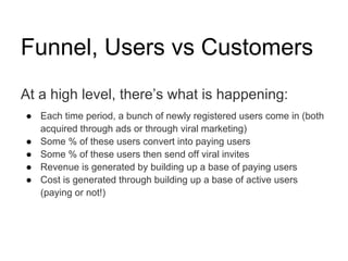 Funnel, Users vs Customers
At a high level, there’s what is happening:
● Each time period, a bunch of newly registered users come in (both
  acquired through ads or through viral marketing)
● Some % of these users convert into paying users
● Some % of these users then send off viral invites
● Revenue is generated by building up a base of paying users
● Cost is generated through building up a base of active users
  (paying or not!)
 