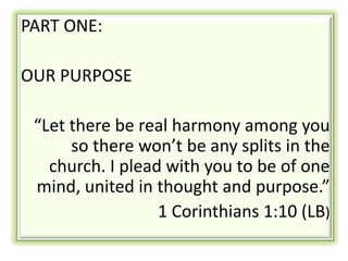 PART ONE:

OUR PURPOSE

 “Let there be real harmony among you
      so there won’t be any splits in the
   church. I plead with you to be of one
 mind, united in thought and purpose.”
                  1 Corinthians 1:10 (LB)
 