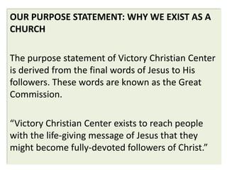 OUR PURPOSE STATEMENT: WHY WE EXIST AS A
CHURCH

The purpose statement of Victory Christian Center
is derived from the final words of Jesus to His
followers. These words are known as the Great
Commission.

“Victory Christian Center exists to reach people
with the life-giving message of Jesus that they
might become fully-devoted followers of Christ.”
 