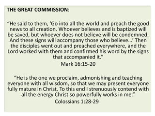 THE GREAT COMMISSION:

“He said to them, ‘Go into all the world and preach the good
 news to all creation. Whoever believes and is baptized will
be saved, but whoever does not believe will be condemned.
 And these signs will accompany those who believe…’ Then
 the disciples went out and preached everywhere, and the
Lord worked with them and confirmed his word by the signs
                    that accompanied it.”
                       Mark 16:15-20

   “He is the one we proclaim, admonishing and teaching
everyone with all wisdom, so that we may present everyone
fully mature in Christ. To this end I strenuously contend with
       all the energy Christ so powerfully works in me.”
                      Colossians 1:28-29
 