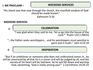 I. WE PROCLAIM –                         WEEKEND SERVICES
“His intent was that now through the church, the manifold wisdom of God
                        should be made known.”
                             Ephesians 3:10
WEEKEND SERVICES

    A.                             CELEBRATION            .
          “I was glad when they said to me, ‘let us go into the house of the
                                                 Lord.’” Psalm 122:1 (NKJV)
    “…the Father seeks worshippers… and his worshippers must worship in
                                       spirit and in truth.” John 4:23-24

    B.                             INSPIRATION

 “But if an unbeliever or someone who does not understand comes in…he
will be convinced by all that he is a sinner and will be judged by all, and the
       secrets of his heart will be laid bare. So he will fall down and worship
        God, exclaiming, ‘God is really among you!’” 1 Corinthians 14:24-25
 