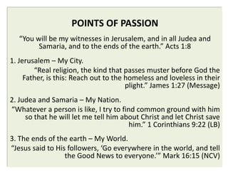 POINTS OF PASSION
   “You will be my witnesses in Jerusalem, and in all Judea and
         Samaria, and to the ends of the earth.” Acts 1:8
1. Jerusalem – My City.
        “Real religion, the kind that passes muster before God the
     Father, is this: Reach out to the homeless and loveless in their
                                       plight.” James 1:27 (Message)
2. Judea and Samaria – My Nation.
“Whatever a person is like, I try to find common ground with him
     so that he will let me tell him about Christ and let Christ save
                                        him.” 1 Corinthians 9:22 (LB)
3. The ends of the earth – My World.
“Jesus said to His followers, ‘Go everywhere in the world, and tell
                  the Good News to everyone.’” Mark 16:15 (NCV)
 