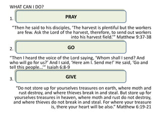 WHAT CAN I DO?

1.                             PRAY

 “Then he said to his disciples, ‘The harvest is plentiful but the workers
   are few. Ask the Lord of the harvest, therefore, to send out workers
                                into his harvest field.’” Matthew 9:37-38

2.                              GO
“Then I heard the voice of the Lord saying, ‘Whom shall I send? And
who will go for us?’ And I said, ‘Here am I. Send me!’ He said, ‘Go and
tell this people...’” Isaiah 6:8-9

3.                             GIVE

      “Do not store up for yourselves treasures on earth, where moth and
       rust destroy, and where thieves break in and steal. But store up for
     yourselves treasures in heaven, where moth and rust do not destroy,
     and where thieves do not break in and steal. For where your treasure
                        is, there your heart will be also.” Matthew 6:19-21
 