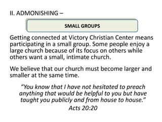 II. ADMONISHING –
                    SMALL GROUPS

Getting connected at Victory Christian Center means
participating in a small group. Some people enjoy a
large church because of its focus on others while
others want a small, intimate church.
We believe that our church must become larger and
smaller at the same time.
   “You know that I have not hesitated to preach
   anything that would be helpful to you but have
   taught you publicly and from house to house.”
                     Acts 20:20
 