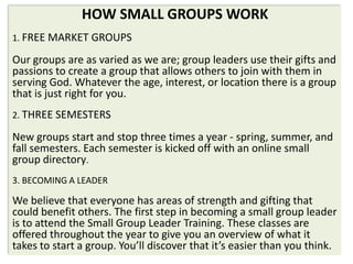 HOW SMALL GROUPS WORK
1. FREE MARKET GROUPS

Our groups are as varied as we are; group leaders use their gifts and
passions to create a group that allows others to join with them in
serving God. Whatever the age, interest, or location there is a group
that is just right for you.
2. THREE SEMESTERS

New groups start and stop three times a year - spring, summer, and
fall semesters. Each semester is kicked off with an online small
group directory.
3. BECOMING A LEADER

We believe that everyone has areas of strength and gifting that
could benefit others. The first step in becoming a small group leader
is to attend the Small Group Leader Training. These classes are
offered throughout the year to give you an overview of what it
takes to start a group. You’ll discover that it’s easier than you think.
 