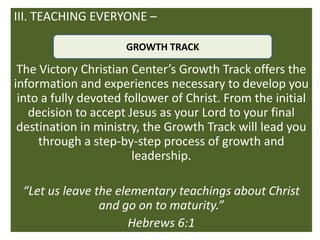 III. TEACHING EVERYONE –

                      GROWTH TRACK

 The Victory Christian Center’s Growth Track offers the
information and experiences necessary to develop you
 into a fully devoted follower of Christ. From the initial
   decision to accept Jesus as your Lord to your final
 destination in ministry, the Growth Track will lead you
     through a step-by-step process of growth and
                        leadership.

 “Let us leave the elementary teachings about Christ
                and go on to maturity.”
                      Hebrews 6:1
 